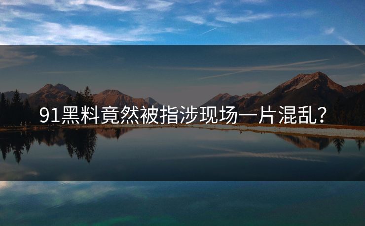 91黑料竟然被指涉现场一片混乱？