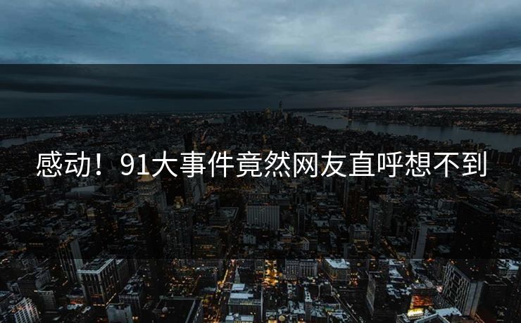 感动！91大事件竟然网友直呼想不到