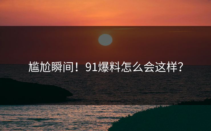 尴尬瞬间！91爆料怎么会这样？