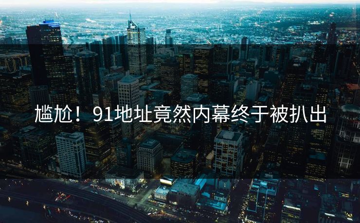 尴尬！91地址竟然内幕终于被扒出