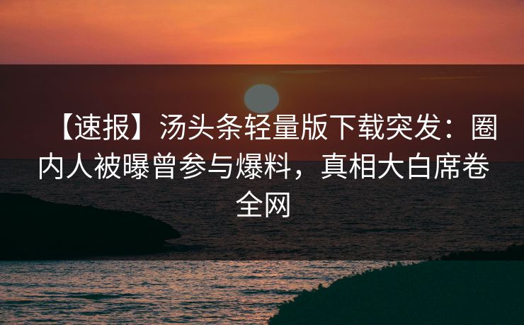 【速报】汤头条轻量版下载突发：圈内人被曝曾参与爆料，真相大白席卷全网
