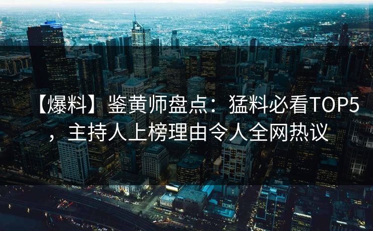 【爆料】鉴黄师盘点：猛料必看TOP5，主持人上榜理由令人全网热议
