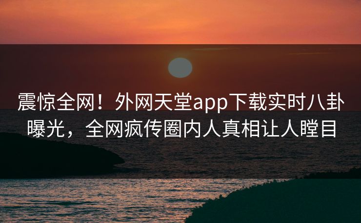 震惊全网！外网天堂app下载实时八卦曝光，全网疯传圈内人真相让人瞠目