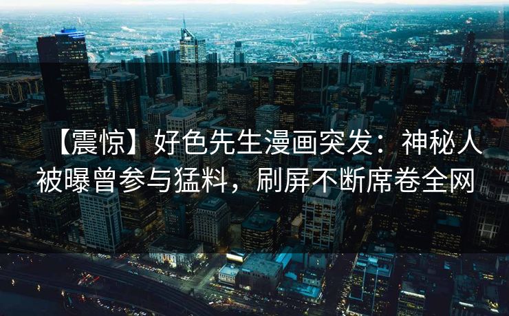 【震惊】好色先生漫画突发：神秘人被曝曾参与猛料，刷屏不断席卷全网