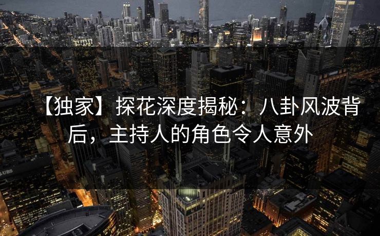 【独家】探花深度揭秘：八卦风波背后，主持人的角色令人意外