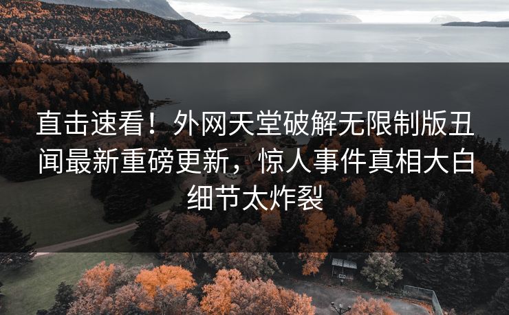 直击速看！外网天堂破解无限制版丑闻最新重磅更新，惊人事件真相大白细节太炸裂