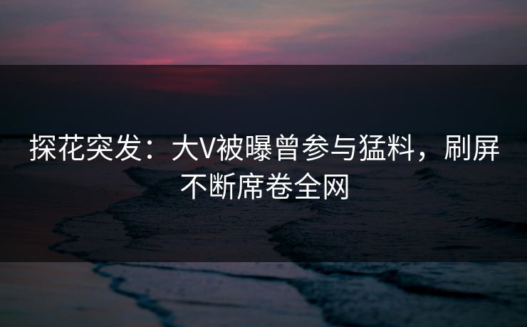探花突发：大V被曝曾参与猛料，刷屏不断席卷全网