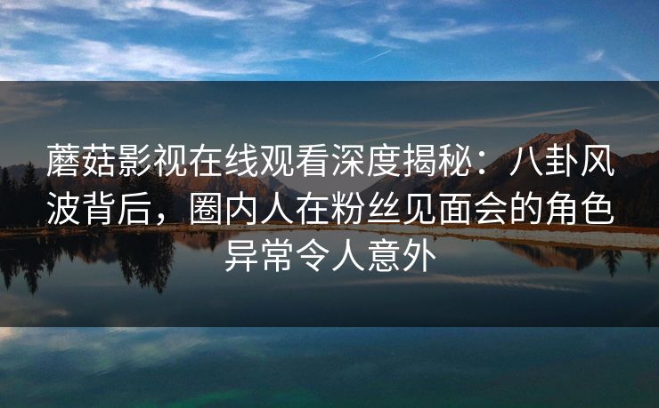 蘑菇影视在线观看深度揭秘：八卦风波背后，圈内人在粉丝见面会的角色异常令人意外
