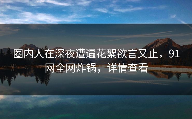 圈内人在深夜遭遇花絮欲言又止,91网全网炸锅,详情查看