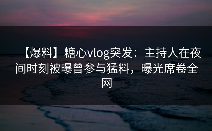 【爆料】糖心vlog突发:主持人在夜间时刻被曝曾参与猛料,曝光席卷全网