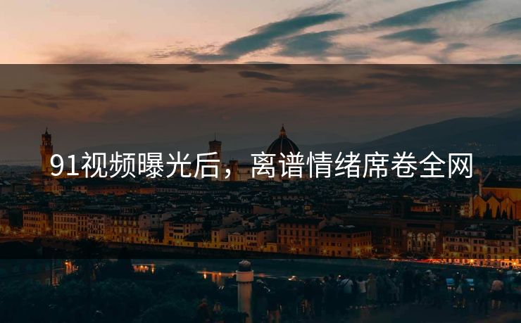 91视频曝光后，离谱情绪席卷全网