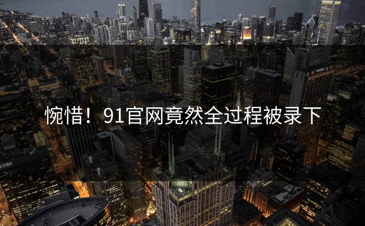 惋惜！91官网竟然全过程被录下