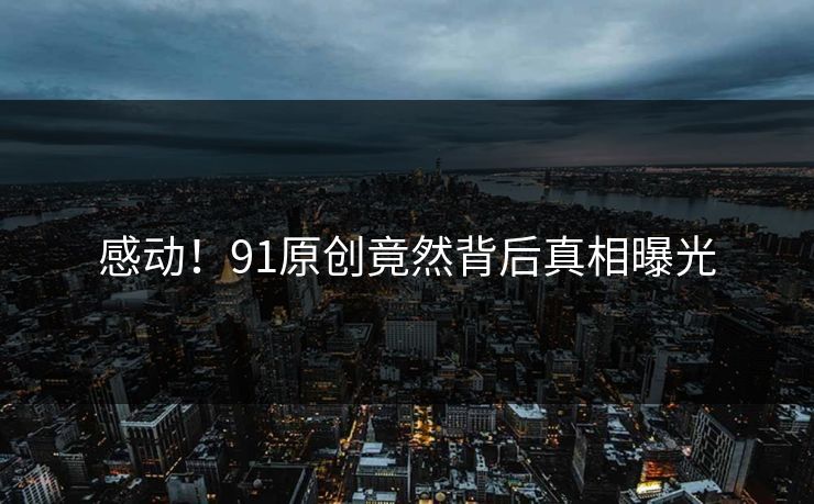 感动！91原创竟然背后真相曝光