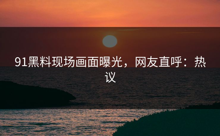 91黑料现场画面曝光，网友直呼：热议