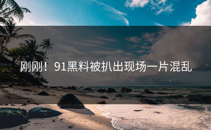 刚刚！91黑料被扒出现场一片混乱