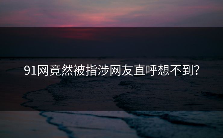 91网竟然被指涉网友直呼想不到？