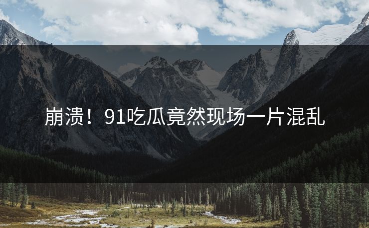 崩溃！91吃瓜竟然现场一片混乱