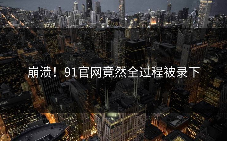 崩溃！91官网竟然全过程被录下