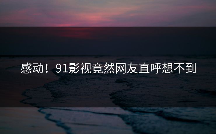 感动！91影视竟然网友直呼想不到
