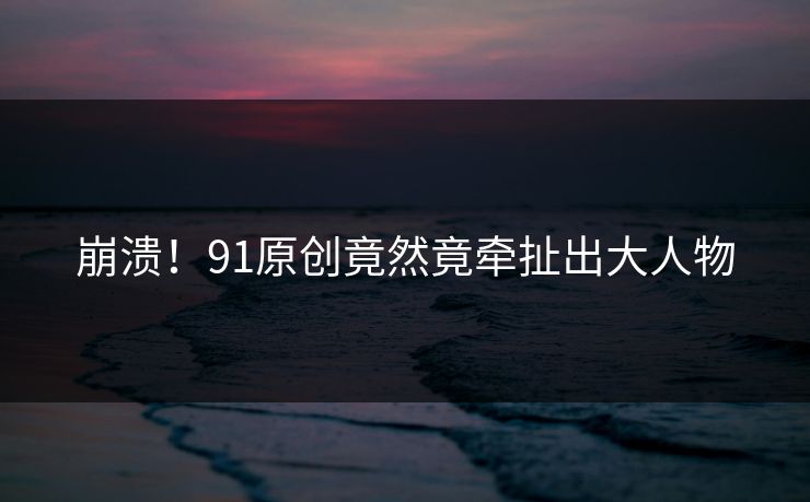 崩溃！91原创竟然竟牵扯出大人物