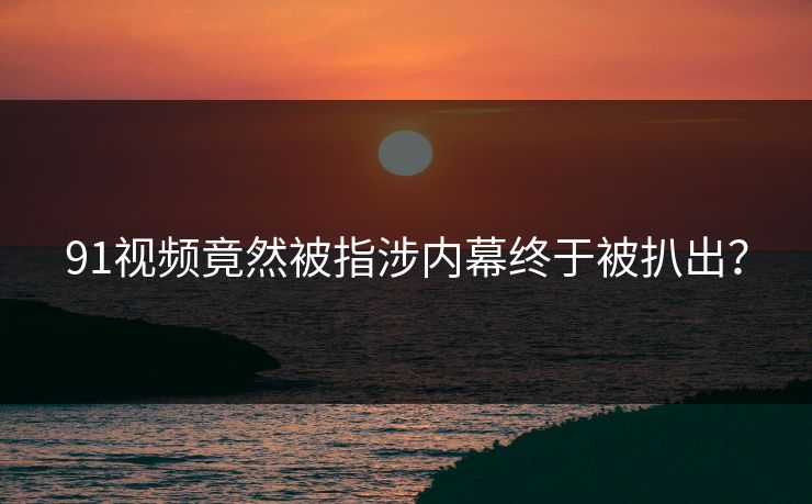 91视频竟然被指涉内幕终于被扒出？
