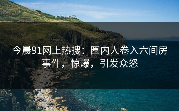 今晨91网上热搜:圈内人卷入六间房事件,惊爆,引发众怒