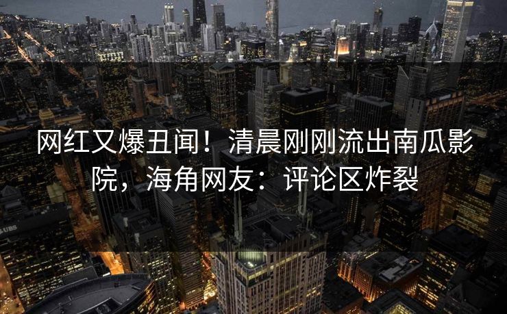 网红又爆丑闻!清晨刚刚流出南瓜影院,海角网友:评论区炸裂