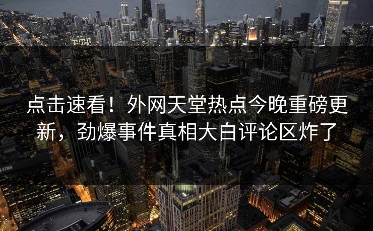 点击速看！外网天堂热点今晚重磅更新，劲爆事件真相大白评论区炸了