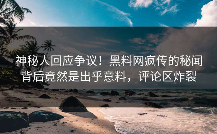 神秘人回应争议！黑料网疯传的秘闻背后竟然是出乎意料，评论区炸裂