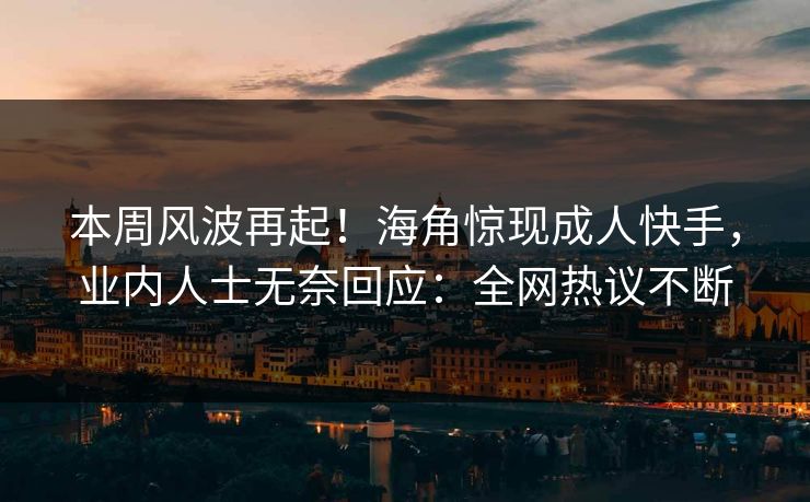 本周风波再起！海角惊现成人快手，业内人士无奈回应：全网热议不断