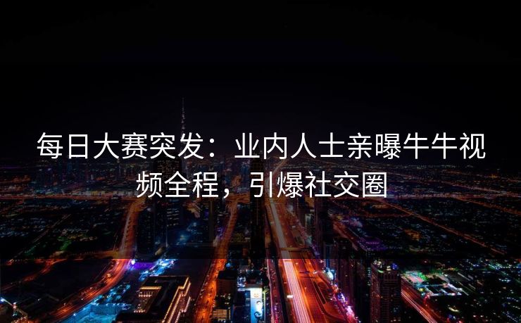 每日大赛突发：业内人士亲曝牛牛视频全程，引爆社交圈