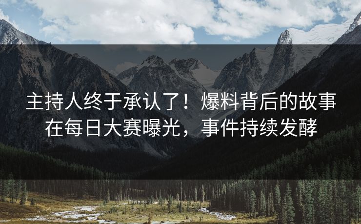 主持人终于承认了！爆料背后的故事在每日大赛曝光，事件持续发酵