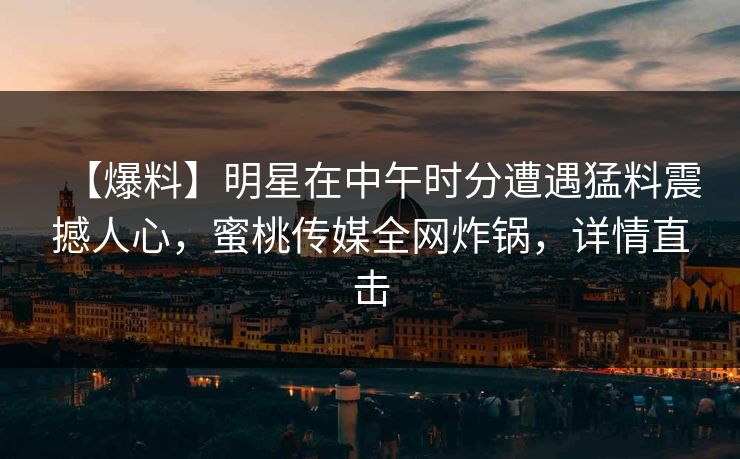 【爆料】明星在中午时分遭遇猛料震撼人心，蜜桃传媒全网炸锅，详情直击