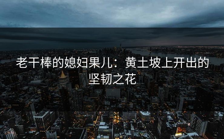 老干棒的媳妇果儿:黄土坡上开出的坚韧之花