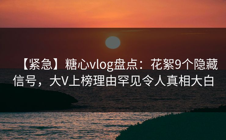 【紧急】糖心vlog盘点：花絮9个隐藏信号，大V上榜理由罕见令人真相大白