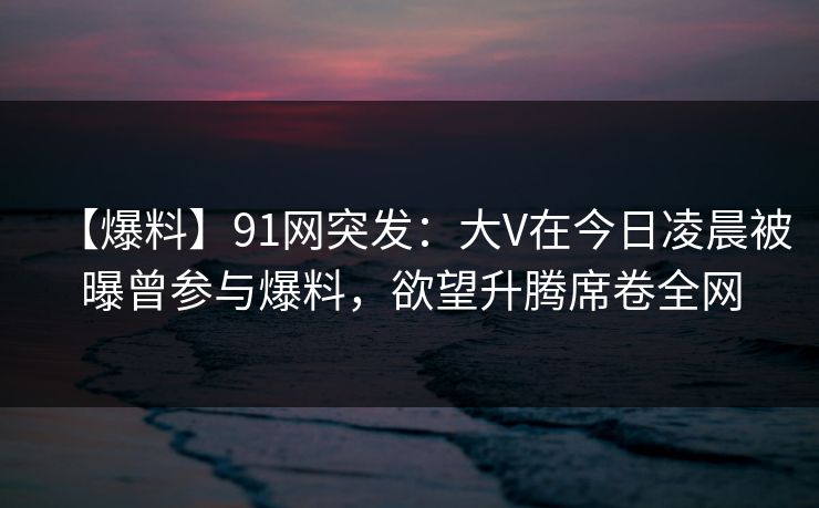 【爆料】91网突发:大V在今日凌晨被曝曾参与爆料,欲望升腾席卷全网