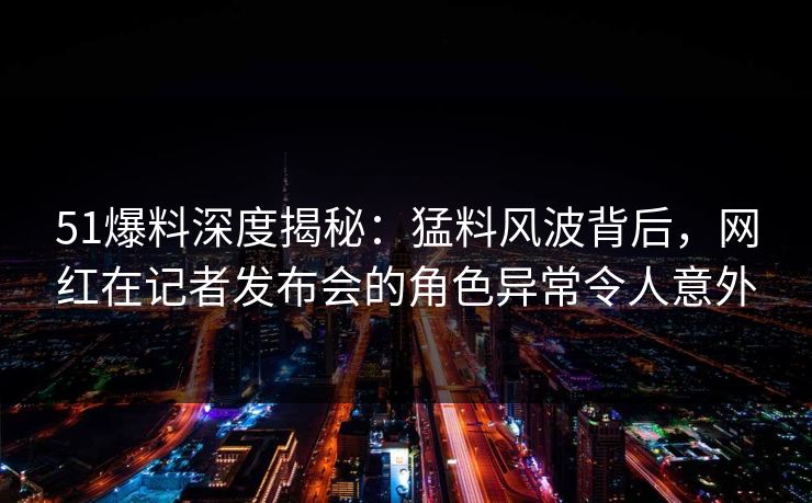 51爆料深度揭秘:猛料风波背后,网红在记者发布会的角色异常令人意外