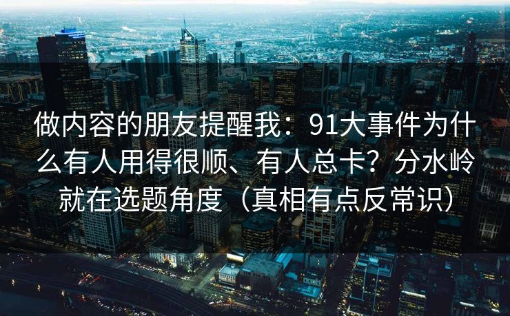 做内容的朋友提醒我：91大事件为什么有人用得很顺、有人总卡？分水岭就在选题角度（真相有点反常识）