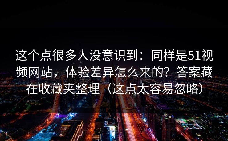 这个点很多人没意识到：同样是51视频网站，体验差异怎么来的？答案藏在收藏夹整理（这点太容易忽略）