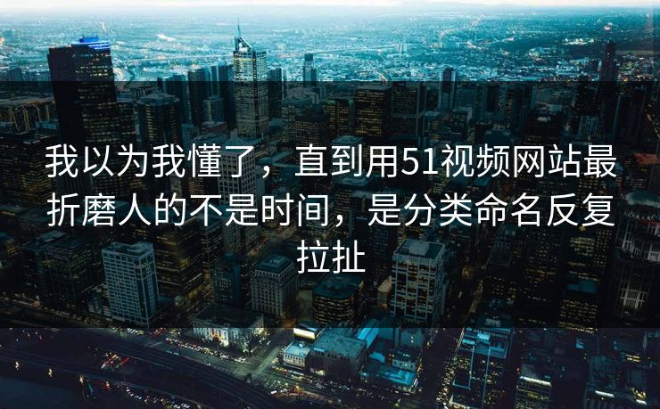 我以为我懂了，直到用51视频网站最折磨人的不是时间，是分类命名反复拉扯