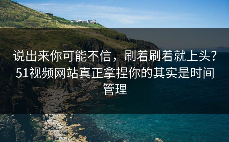 说出来你可能不信，刷着刷着就上头？51视频网站真正拿捏你的其实是时间管理