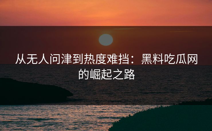 从无人问津到热度难挡：黑料吃瓜网的崛起之路