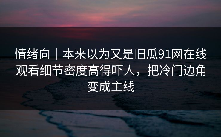 情绪向｜本来以为又是旧瓜91网在线观看细节密度高得吓人，把冷门边角变成主线